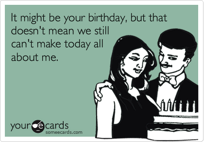 It might be your birthday, but that doesn't mean we still
can't make today all
about me.