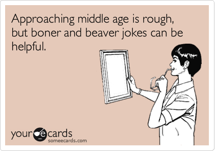 Approaching middle age is rough, but boner and beaver jokes can be helpful.