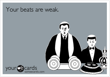 Your beats are weak.