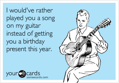 I would've rather played you a song on my guitar instead of getting you a birthdaypresent this year.