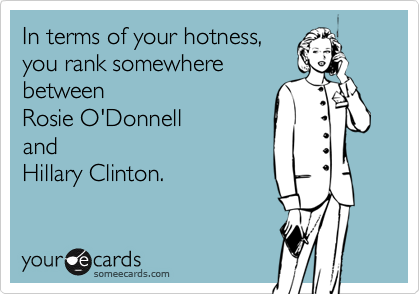 In terms of your hotness,
you rank somewhere
between       
Rosie O'Donnell
and
Hillary Clinton.