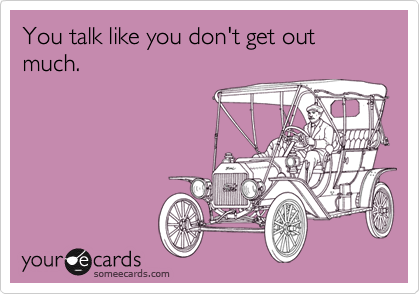 You talk like you don't get out much.