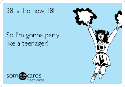 38 is the new 18!


So I'm gonna party
like a teenager!