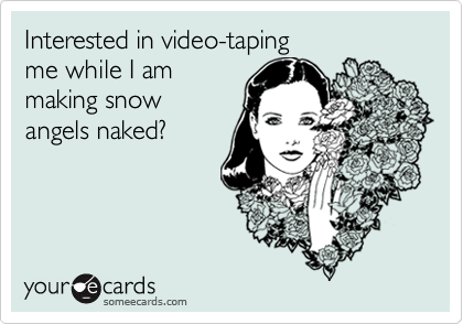 Interested in video-taping 
me while I am 
making snow
angels naked?