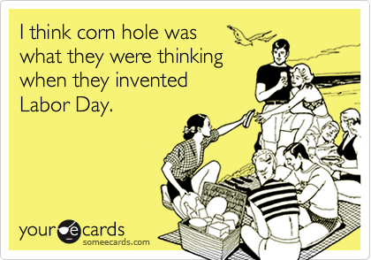 I think corn hole was 
what they were thinking 
when they invented 
Labor Day.
