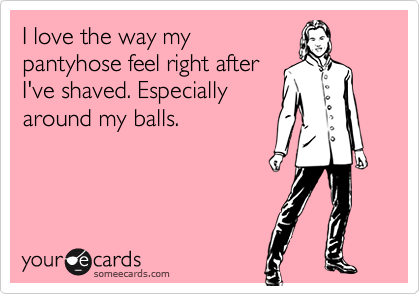 I love the way my
pantyhose feel right after
I've shaved. Especially
around my balls.