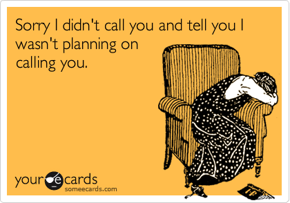 Sorry I didn't call you and tell you I wasn't planning on
calling you.