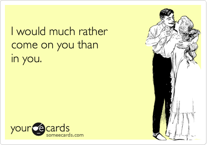 
I would much rather
come on you than 
in you.