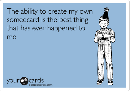 The ability to create my own
someecard is the best thing
that has ever happened to
me.