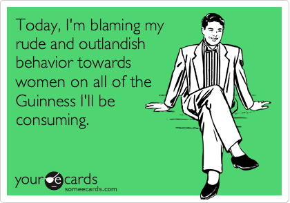 Today, I'm blaming my
rude and outlandish
behavior towards
women on all of the
Guinness I'll be
consuming.