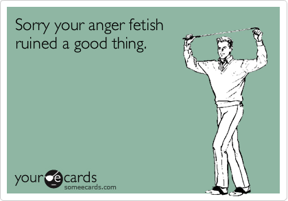 Sorry your anger fetish
ruined a good thing.