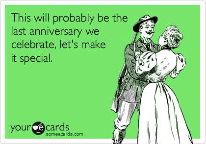 This will probably be the
last anniversary we
celebrate, let's make
it special.