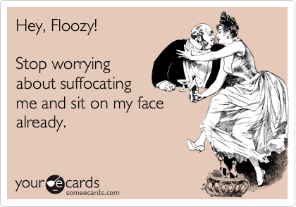 Hey, Floozy!  

Stop worrying
about suffocating
me and sit on my face
already.