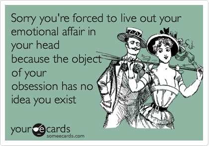 Sorry you're forced to live out your emotional affair in
your head
because the object
of your
obsession has no
idea you exist