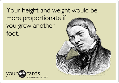 Your height and weight would be more proportionate if
you grew another
foot.
