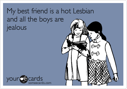 My best friend is a hot Lesbian
and all the boys are
jealous