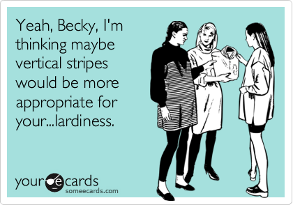 Yeah, Becky, I'mthinking maybevertical stripeswould be moreappropriate foryour...lardiness.