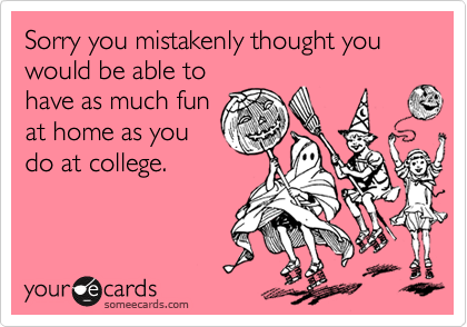 Sorry you mistakenly thought you would be able to
have as much fun
at home as you 
do at college.