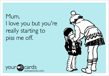 
Mum,
I love you but you're
really starting to 
piss me off.