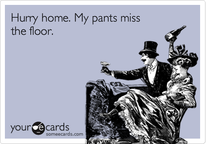 Hurry home. My pants miss
the floor.