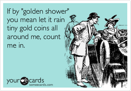 If by "golden shower" 
you mean let it rain
tiny gold coins all
around me, count
me in.