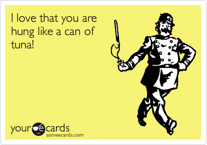 I love that you are 
hung like a can of
tuna!
