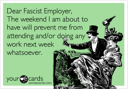Dear Fascist Employer,
The weekend I am about to
have will prevent me from
attending and/or doing any
work next week
whatsoever.