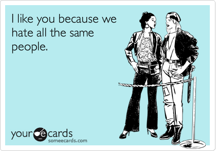 I like you because we
hate all the same
people.