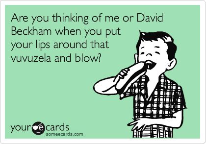 Are you thinking of me or David Beckham when you put
your lips around that
vuvuzela and blow?