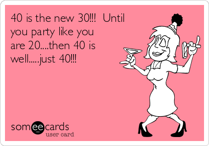 40 is the new 30!!!  Until
you party like you
are 20....then 40 is
well.....just 40!!!