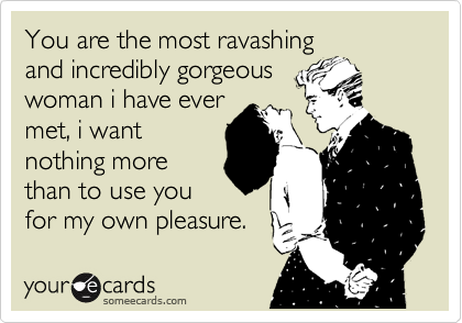 You are the most ravashing
and incredibly gorgeous
woman i have ever
met, i want
nothing more
than to use you
for my own pleasure.