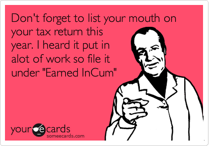 Don't forget to list your mouth on  your tax return this 
year. I heard it put in
alot of work so file it
under "Earned InCum"