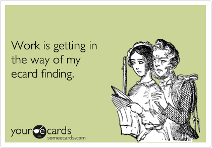 

Work is getting in
the way of my
ecard finding.