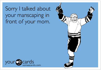 Sorry I talked about
your manscaping in
front of your mom.