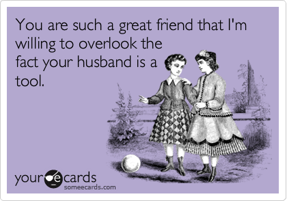 You are such a great friend that I'm willing to overlook the
fact your husband is a
tool.