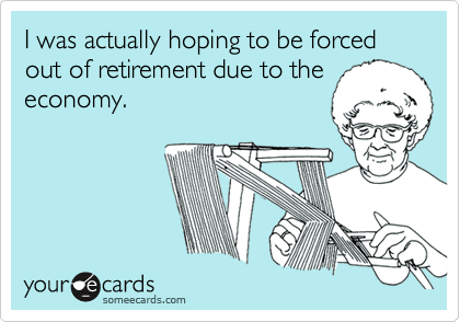 I was actually hoping to be forced out of retirement due to the
economy.