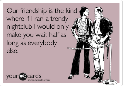 Our friendship is the kindwhere if I ran a trendynightclub I would onlymake you wait half aslong as everybodyelse.