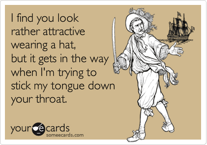 I find you look
rather attractive 
wearing a hat,
but it gets in the way
when I'm trying to 
stick my tongue down
your throat.