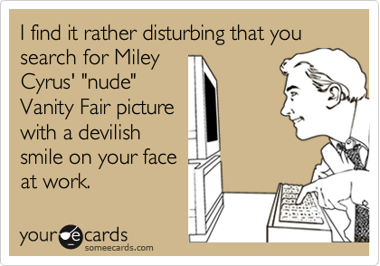 I find it rather disturbing that you search for Miley
Cyrus' "nude"
Vanity Fair picture
with a devilish
smile on your face
at work.