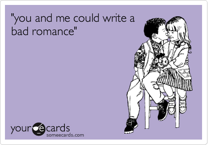 "you and me could write a 
bad romance"
