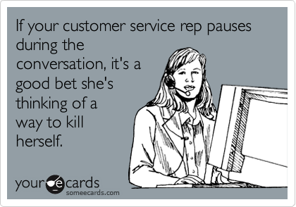If your customer service rep pausesduring theconversation, it's agood bet she'sthinking of away to killherself.