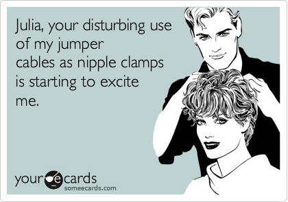 Julia, your disturbing use
of my jumper
cables as nipple clamps
is starting to excite
me.