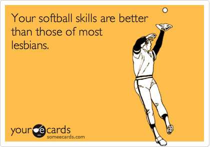 Your softball skills are better
than those of most
lesbians.