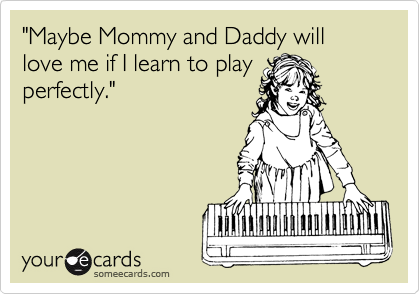 "Maybe Mommy and Daddy will love me if I learn to play
perfectly."