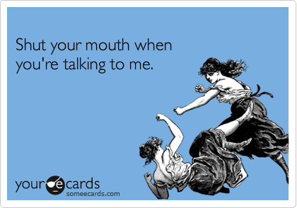
Shut your mouth when 
you're talking to me.