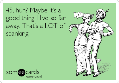 45, huh? Maybe it’s a 
good thing I live so far
away. That’s a LOT of
spanking.