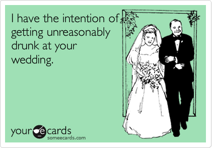 I have the intention of
getting unreasonably
drunk at your
wedding.