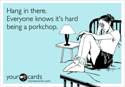 Hang in there. 
Everyone knows it's hard 
being a porkchop.