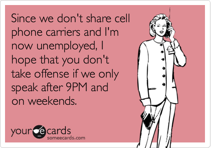 Since we don't share cell
phone carriers and I'm 
now unemployed, I
hope that you don't 
take offense if we only
speak after 9PM and 
on weekends.