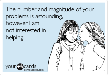 The number and magnitude of your problems is astounding,
however I am
not interested in
helping.